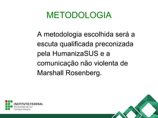 METODOLOGIA
A metodologia escolhida será a
escuta qualificada preconizada
pela HumanizaSUS e a
comunicação não violenta de
Marshall Rosenberg.
 