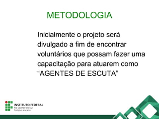 METODOLOGIA
Inicialmente o projeto será
divulgado a fim de encontrar
voluntários que possam fazer uma
capacitação para atuarem como
“AGENTES DE ESCUTA”
 