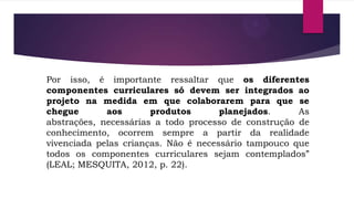 Por isso, é importante ressaltar que os diferentes
componentes curriculares só devem ser integrados ao
projeto na medida em que colaborarem para que se
chegue
aos
produtos
planejados.
As
abstrações, necessárias a todo processo de construção de
conhecimento, ocorrem sempre a partir da realidade
vivenciada pelas crianças. Não é necessário tampouco que
todos os componentes curriculares sejam contemplados”
(LEAL; MESQUITA, 2012, p. 22).

 