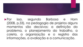  Por

isso,
segundo
Barbosa
e
Horn
(2008, p.33), na pedagogia de projetos alguns
momentos são decisivos: a definição do
problema, o planejamento do trabalho, a
coleta, a organização e o registro das
informações, a avaliação e a comunicação.

 