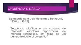 SEQUÊNCIA DIDÁTICA
De acordo com Dolz, Noverraz e Schneuwly
(2004, p. 97-98):
“Sequência didática é um conjunto de
atividades
escolares
organizadas,
de
maneira sistemática, em torno de um
gênero textual oral ou escrito”.

 