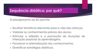 Sequência didática: por quê?
O planejamento da SD permite:


Escolher temáticas relevantes para a vida das crianças,



Valorizar os conhecimentos prévios dos alunos,



Estimular a reflexão e a promoção de situações de
interação propícias às aprendizagens,



Favorecer a sistematização dos conhecimentos,



Diversificar estratégias didáticas.

 