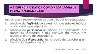A SEQUÊNCIA DIDÁTICA COMO ABORDAGEM de
ENSINO-APRENDIZAGEM:
Três princípios são fundamentais para o trabalho pedagógico:
1. princípio da legitimidade (referência aos saberes teóricos
ou elaborados por especialistas);
2. princípio da pertinência (referência às capacidades dos
alunos, às finalidades e aos objetivos da escola, aos
processos ensino-aprendizagem);
3. princípio de solidarização (tornar coerentes os saberes em
função dos objetivos visados).
(SCHNEUWLY & DOLZ, 2004, p. 82).

 