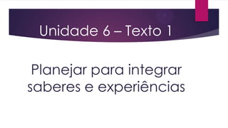 Unidade 6 – Texto 1
Planejar para integrar
saberes e experiências

 