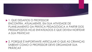 

1. QUE DESAFIOS O PROFESSOR
ENCONTRA, ATUALMENTE, EM SUA ATIVIDADE DE
PLANEJAMENTO DA PRÁTICA PEDAGÓGICA A PARTIR DOS
PRESSUPOSTOS HOJE ENFATIZADOS E QUE DEVEM NORTEAR
A SUA PRÁTICA?



2. PORQUE É IMPORTANTE ARTICULAR O QUE AS CRIANÇAS
SABEM? COMO O PROFESSOR DEVE ORGANIZAR SUA
PRÁTICA?

 