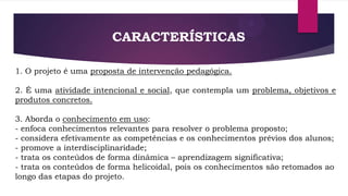CARACTERÍSTICAS
1. O projeto é uma proposta de intervenção pedagógica.
2. É uma atividade intencional e social, que contempla um problema, objetivos e
produtos concretos.
3. Aborda o conhecimento em uso:
- enfoca conhecimentos relevantes para resolver o problema proposto;
- considera efetivamente as competências e os conhecimentos prévios dos alunos;
- promove a interdisciplinaridade;
- trata os conteúdos de forma dinâmica – aprendizagem significativa;
- trata os conteúdos de forma helicoidal, pois os conhecimentos são retomados ao
longo das etapas do projeto.

 