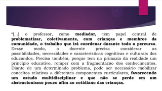 “[...] o professor, como mediador, tem papel central de
problematizar, coletivamente, com crianças e membros da
comunidade, o trabalho que irá coordenar durante todo o percurso.
Desse
modo,
o
docente
precisa
considerar
as
possibilidades, necessidades e características cognitivas e culturais dos
educandos. Precisa também, porque tem na primazia da realidade um
princípio educativo, romper com a fragmentação dos conhecimentos.
Diante de um determinado problema, pode ser necessário mobilizar
conceitos relativos a diferentes componentes curriculares, favorecendo
um estudo multidisciplinar e que não se perde em um
abstracionismo pouco afim ao cotidiano das crianças.

 