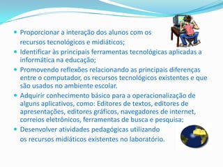  Proporcionar a interação dos alunos com os
    recursos tecnológicos e midiáticos;
   Identificar às principais ferramentas tecnológicas aplicadas a
    informática na educação;
   Promovendo reflexões relacionando as principais diferenças
    entre o computador, os recursos tecnológicos existentes e que
    são usados no ambiente escolar.
   Adquirir conhecimento básico para a operacionalização de
    alguns aplicativos, como: Editores de textos, editores de
    apresentações, editores gráficos, navegadores de internet,
    correios eletrônicos, ferramentas de busca e pesquisa;
   Desenvolver atividades pedagógicas utilizando
    os recursos midiáticos existentes no laboratório.
 
