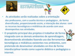 • As atividades serão realizadas sobre a orientação
  dos professores, com o auxilio técnico e pedagógico , de forma
  diversificadas, proporcionando assim, a interação dos alunos com
  os recursos tecnológicos e midiáticos de acordo com seus
  desempenhos nas atividades.
• O propósito principal dos projetos é trabalhar de forma
  integrada com os demais ambientes de aprendizagem,
  desenvolvendo atividades fazendo uso das ferramentas
  tecnológicas e midiáticas existentes nos ambientes, com
  pretensão de desenvolver atividades on-line de forma
  interdisciplinar tendo como suporte didático e pedagógico a
  internet.
 