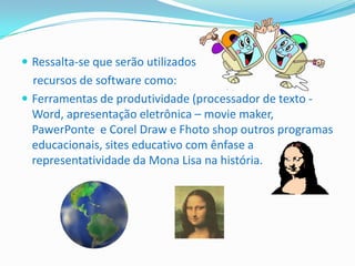  Ressalta-se que serão utilizados
  recursos de software como:
 Ferramentas de produtividade (processador de texto -
  Word, apresentação eletrônica – movie maker,
  PawerPonte e Corel Draw e Fhoto shop outros programas
  educacionais, sites educativo com ênfase a
  representatividade da Mona Lisa na história.
 