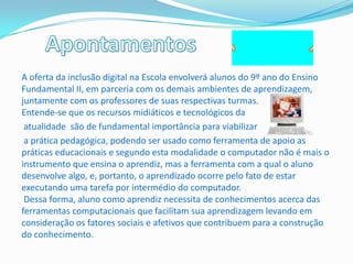 A oferta da inclusão digital na Escola envolverá alunos do 9º ano do Ensino
Fundamental II, em parceria com os demais ambientes de aprendizagem,
juntamente com os professores de suas respectivas turmas.
Entende-se que os recursos midiáticos e tecnológicos da
 atualidade são de fundamental importância para viabilizar
 a prática pedagógica, podendo ser usado como ferramenta de apoio as
práticas educacionais e segundo esta modalidade o computador não é mais o
instrumento que ensina o aprendiz, mas a ferramenta com a qual o aluno
desenvolve algo, e, portanto, o aprendizado ocorre pelo fato de estar
executando uma tarefa por intermédio do computador.
 Dessa forma, aluno como aprendiz necessita de conhecimentos acerca das
ferramentas computacionais que facilitam sua aprendizagem levando em
consideração os fatores sociais e afetivos que contribuem para a construção
do conhecimento.
 