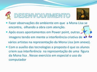  Fazer observações do ambiente em que a Mona Lisa se
  encontra, olhando a obra com atenção.
 Após esses apontamentos em Power point, outras
  imagens tendo em mente a interferência criativa de
 vários artistas na representação da Mona Lisa (em anexo).
 Com o auxílio das tecnologias a proposta é que os alunos
  criem sua interferência na representação de uma figura
  da Mona lisa . Nesse exercício em especial o uso do
  computador
 