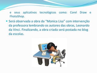 e seus aplicativos tecnológicos como: Corel Draw e
  FhotoShop.
 Será observada a obra da “Monica Lisa” com intervenção
 da professora lembrando os autores das obras, Leonardo
 da Vinci. Finalizando, a obra criada será postada no blog
 da escolas.
 