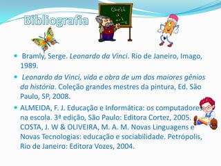  Bramly, Serge. Leonardo da Vinci. Rio de Janeiro, Imago,
  1989.
 Leonardo da Vinci, vida e obra de um dos maiores gênios
  da história. Coleção grandes mestres da pintura, Ed. São
  Paulo, SP, 2008.
 ALMEIDA, F. J. Educação e Informática: os computadores
  na escola. 3ª edição, São Paulo: Editora Cortez, 2005.
  COSTA, J. W & OLIVEIRA, M. A. M. Novas Linguagens e
  Novas Tecnologias: educação e sociabilidade. Petrópolis,
  Rio de Janeiro: Editora Vozes, 2004.
 