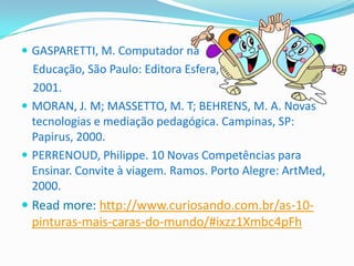  GASPARETTI, M. Computador na
  Educação, São Paulo: Editora Esfera,
  2001.
 MORAN, J. M; MASSETTO, M. T; BEHRENS, M. A. Novas
  tecnologias e mediação pedagógica. Campinas, SP:
  Papirus, 2000.
 PERRENOUD, Philippe. 10 Novas Competências para
  Ensinar. Convite à viagem. Ramos. Porto Alegre: ArtMed,
  2000.
 Read more: http://www.curiosando.com.br/as-10-
 pinturas-mais-caras-do-mundo/#ixzz1Xmbc4pFh
 