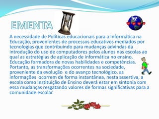 A necessidade de Políticas educacionais para a Informática na
Educação, provenientes de processos educativos mediados por
tecnologias que contribuindo para mudanças advindas da
introdução do uso de computadores pelos alunos nas escolas ao
qual as estratégias de aplicação de informática no ensino,
Educação formadora de novas habilidades e competências.
Portanto, as transformações ocorrentes na sociedade,
proveniente da evolução e do avanço tecnológico, as
informações ocorrem de forma instantânea, nesta assertiva, a
escola como Instituição de Ensino deverá estar em sintonia com
essa mudanças resgatando valores de formas significativas para a
comunidade escolar.
 