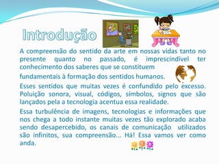 A compreensão do sentido da arte em nossas vidas tanto no
presente quanto no passado, é imprescindível ter
conhecimento dos saberes que se constituem
fundamentais à formação dos sentidos humanos.
Esses sentidos que muitas vezes é confundido pelo excesso.
Poluição sonora, visual, códigos, símbolos, signos que são
lançados pela a tecnologia acentua essa realidade.
Essa turbulência de imagens, tecnologias e informações que
nos chega a todo instante muitas vezes tão explorado acaba
sendo desapercebido, os canais de comunicação utilizados
são infinitos, sua compreensão... Há! Essa vamos ver como
anda.
 