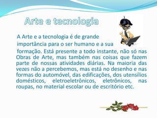 A Arte e a tecnologia é de grande
importância para o ser humano e a sua
formação. Está presente a todo instante, não só nas
Obras de Arte, mas também nas coisas que fazem
parte de nossas atividades diárias. Na maioria das
vezes não a percebemos, mas está no desenho e nas
formas do automóvel, das edificações, dos utensílios
domésticos, eletroeletrônicos, eletrônicos, nas
roupas, no material escolar ou de escritório etc.
 