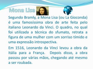 Segundo Bramly, a Mona Lisa (ou La Gioconda)
é uma famosíssima obra de arte feita pelo
italiano Leonardo da Vinci. O quadro, no qual
foi utilizada a técnica do sfumato, retrata a
figura de uma mulher com um sorriso tímido e
uma expressão introspectiva.
Em 1516, Leonardo da Vinci levou a obra da
Itália para a França. Depois disso, a obra
passou por várias mãos, chegando até mesmo
a ser roubada.
 