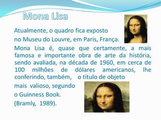 Atualmente, o quadro fica exposto
no Museu do Louvre, em Paris, França.
Mona Lisa é, quase que certamente, a mais
famosa e importante obra de arte da história,
sendo avaliada, na década de 1960, em cerca de
100 milhões de dólares americanos, lhe
conferindo, também, o título de objeto
mais valioso, segundo
o Guinness Book.
(Bramly, 1989).
 