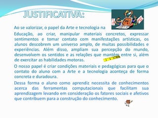 Ao se valorizar, o papel da Arte e tecnologia na
Educação, ao criar, manipular materiais concretos, expressar
sentimentos e tomar contato com manifestações artísticas, os
alunos descobrem um universo amplo, de muitas possibilidades e
experiências. Além disso, ampliam sua percepção do mundo,
desenvolvem os sentidos e as relações que mantêm entre si, além
de exercitar as habilidades motoras.
O nosso papel é criar condições materiais e pedagógicas para que o
contato do aluno com a Arte e a tecnologia aconteça de forma
concreta e duradoura.
Dessa forma o aluno como aprendiz necessita de conhecimentos
acerca das ferramentas computacionais que facilitam sua
aprendizagem levando em consideração os fatores sociais e afetivos
que contribuem para a construção do conhecimento.
 