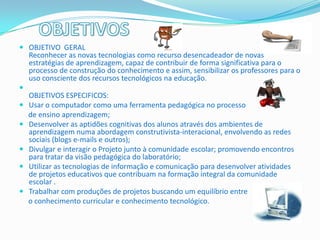  OBJETIVO GERAL
  Reconhecer as novas tecnologias como recurso desencadeador de novas
    estratégias de aprendizagem, capaz de contribuir de forma significativa para o
    processo de construção do conhecimento e assim, sensibilizar os professores para o
    uso consciente dos recursos tecnológicos na educação.

    OBJETIVOS ESPECIFICOS:
   Usar o computador como uma ferramenta pedagógica no processo
    de ensino aprendizagem;
   Desenvolver as aptidões cognitivas dos alunos através dos ambientes de
    aprendizagem numa abordagem construtivista-interacional, envolvendo as redes
    sociais (blogs e-mails e outros);
   Divulgar e interagir o Projeto junto à comunidade escolar; promovendo encontros
    para tratar da visão pedagógica do laboratório;
   Utilizar as tecnologias de informação e comunicação para desenvolver atividades
    de projetos educativos que contribuam na formação integral da comunidade
    escolar .
   Trabalhar com produções de projetos buscando um equilíbrio entre
    o conhecimento curricular e conhecimento tecnológico.
 