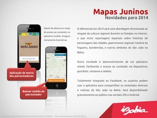 O diferencial em 2014 será uma abordagem direcionada ao
resgate da cultura regional durante os festejos no interior,
o que inclui reportagens especiais sobre histórias de
personagens das cidades, gastronomia regional, história da
fogueira, bandeirolas, e outros símbolos do São João na
Bahia.
Outra novidade é desenvolvimento de um aplicativo
móvel, facilitando o acesso ao conteúdo via dispositivos
portáteis: celulares e tablets.
Totalmente integrado ao Facebook, os usuários podem
usar o aplicativo para compartilhar os conteúdos diversos
e notícias do São João na Bahia. Será disponibilizado
gratuitamente ao público nas versões iOS e Android.
Mapas Juninos
Novidades para 2014
Produzido pelo Departamento de Marketing do iBahia – Para uso exclusivo da Rede Bahia.
Splash de abertura e mapa
de acesso ao conteúdo, no
aplicativo mobile. Imagens
meramente ilustrativas.
Aplicação de marca
dos patrocinadores
Banner mobile do
patrocinador
 