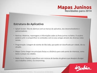 Mapas Juninos
Novidades para 2014
Produzido pelo Departamento de Marketing do iBahia – Para uso exclusivo da Rede Bahia.
Estrutura do Aplicativo
• Splash Screen: Tela de abertura com as marcas do aplicativo, dos desenvolvedores e
patrocinadores.
• Notícias: Matérias, reportagens e informações sobre as festa juninas na Bahia. O usuário
poderá curtir e compartilhar os conteúdos com os seus amigos através das diversas redes
sociais.
• Programação: Listagem de evento do São João, que pode ser classificada por cidade, dia ou
atração.
• Mapa: Como chegar nas principais festas e a distância para cada ponto de interesse, como
bares e praças nas cidades.
• Rádio Forró: Playlists específicas com músicas de bandas do gênero que desejem divulgar
seus trabalhos online, via streamming.
 