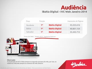 Audiência
iBahia Digital - IVC Web Janeiro 2014
Produzido pelo Departamento de Marketing do iBahia – Para uso exclusivo da Rede Bahia.
Observação:
A atualização do IVC é feita sempre na segunda quinzena do mês, por isso, os
relatórios indicarão sempre os números do mês anterior.
 