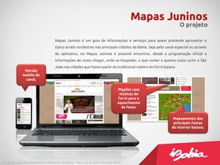 Mapas Juninos
O projeto
Produzido pelo Departamento de Marketing do iBahia – Para uso exclusivo da Rede Bahia.
Mapas Juninos é um guia de informações e serviços para quem pretende aproveitar o
típico arraiá nordestino nas principais cidades da Bahia. Seja pelo canal especial ou através
do aplicativo, no Mapas Juninos é possível encontrar, desde a programação oficial a
informações de como chegar, onde se hospedar, o que comer e quanto custa curtir o São
João nas cidades que fazem parte do tradicional roteiro do forró baiano.
Versão
mobile do
canal.
Mapeamento das
principais festas
do interior baiano.
Playlist com
músicas de
forró para o
aquecimento
da festa.
 