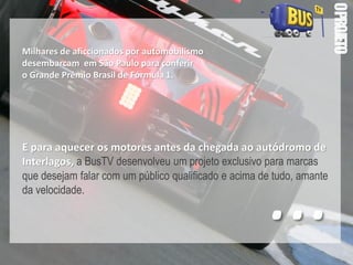 OPROJETO
Milhares de aficcionados por automobilismo
desembarcam em São Paulo para conferir
o Grande Prêmio Brasil de Fórmula 1.
E para aquecer os motores antes da chegada ao autódromo de
Interlagos, a BusTV desenvolveu um projeto exclusivo para marcas
que desejam falar com um público qualificado e acima de tudo, amante
da velocidade.
...
 