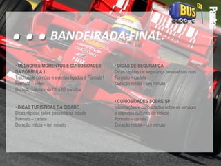Pautas
• DICAS DE SEGURANÇA
Dicas rápidas de segurança pessoal nas ruas.
Formato – cartela
Duração média – um minuto
• CURIOSIDADES SOBRE SP
Informações e curiosidades sobre os serviços
e aspectos culturais da cidade
Formato – cartela
Duração média – um minuto
• MELHORES MOMENTOS E CURIOSIDADES
DA FÓRMULA 1
Trechos de corridas e eventos ligados à Fórmula1
Formato – vídeo
Duração média – de 01 a 05 minutos
• DICAS TURÍSTICAS DA CIDADE
Dicas rápidas sobre passeios na cidade
Formato – cartela
Duração média – um minuto
...BANDEIRADA FINAL.
 
