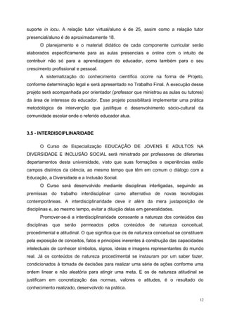 12
suporte in locu. A relação tutor virtual/aluno é de 25, assim como a relação tutor
presencial/aluno é de aproximadamente 18.
O planejamento e o material didático de cada componente curricular serão
elaborados especificamente para as aulas presenciais e online com o intuito de
contribuir não só para a aprendizagem do educador, como também para o seu
crescimento profissional e pessoal.
A sistematização do conhecimento científico ocorre na forma de Projeto,
conforme determinação legal e será apresentado no Trabalho Final. A execução desse
projeto será acompanhada por orientador (professor que ministrou as aulas ou tutores)
da área de interesse do educador. Esse projeto possibilitará implementar uma prática
metodológica de intervenção que justifique o desenvolvimento sócio-cultural da
comunidade escolar onde o referido educador atua.
3.5 - INTERDISCIPLINARIDADE
O Curso de Especialização EDUCAÇÃO DE JOVENS E ADULTOS NA
DIVERSIDADE E INCLUSÃO SOCIAL será ministrado por professores de diferentes
departamentos desta universidade, visto que suas formações e experiências estão
campos distintos da ciência, ao mesmo tempo que têm em comum o diálogo com a
Educação, a Diversidade e a Inclusão Social.
O Curso será desenvolvido mediante disciplinas interligadas, seguindo as
premissas do trabalho interdisciplinar como alternativa de novas tecnologias
contemporâneas. A interdisciplinaridade deve ir além da mera justaposição de
disciplinas e, ao mesmo tempo, evitar a diluição delas em generalidades.
Promover-se-á a interdisciplinaridade consoante a natureza dos conteúdos das
disciplinas que serão permeados pelos conteúdos de natureza conceitual,
procedimental e atitudinal. O que significa que os de natureza conceitual se constituem
pela exposição de conceitos, fatos e princípios inerentes à construção das capacidades
intelectuais de conhecer símbolos, signos, ideias e imagens representantes do mundo
real. Já os conteúdos de natureza procedimental se instauram por um saber fazer,
condicionados à tomada de decisões para realizar uma série de ações conforme uma
ordem linear e não aleatória para atingir uma meta. E os de natureza atitudinal se
justificam em concretização das normas, valores e atitudes, é o resultado do
conhecimento realizado, desenvolvido na prática.
 
