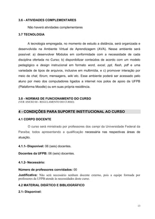 13
3.6 - ATIVIDADES COMPLEMENTARES
Não haverá atividades complementares
3.7 TECNOLOGIA
A tecnologia empregada, no momento de estudo a distância, será organizada e
desenvolvida na Ambiente Virtual de Aprendizagem (AVA). Nesse ambiente será
possível: a) desenvolver Módulos em conformidade com a necessidade de cada
disciplina ofertada no Curso; b) disponibilizar conteúdos de acordo com um modelo
pedagógico e design instrucional em formato word, excel, ppt, flash, pdf e uma
variedade de tipos de arquivos, inclusive em multimídia, e c) promover interação por
meio de chat, fórum, mensagens, wiki etc. Esse ambiente poderá ser acessado pelo
aluno por meio dos computadores ligados a internet nos polos de apoio da UFPB
(Plataforma Moodle) ou em suas própria residência.
3.8 - NORMAS DE FUNCIONAMENTO DO CURSO
(VER ANEXO III - REGULAMENTO DO CURSO)
4 - CONDIÇÕES PARA SUPORTE INSTITUCIONAL AO CURSO
4.1 CORPO DOCENTE
O curso será ministrado por professores dos campi da Universidade Federal da
Paraíba; todos apresentando a qualificação necessária nas respectivas áreas de
atuação.
4.1.1- Disponível: 06 (seis) docentes.
Docentes da UFPB: 06 (seis) docentes.
4.1.2- Necessário:
Número de professores convidados: 00
Justificativa: Não será necessário nenhum docente externo, pois a equipe formada por
professores da UFPB atende às necessidades deste curso.
4.2 MATERIAL DIDÁTICO E BIBLIOGRÁFICO
2.1- Disponível:
 