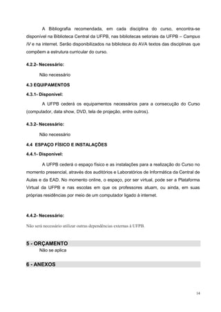 14
A Bibliografia recomendada, em cada disciplina do curso, encontra-se
disponível na Biblioteca Central da UFPB, nas bibliotecas setoriais da UFPB – Campus
IV e na internet. Serão disponibilizados na biblioteca do AVA textos das disciplinas que
compõem a estrutura curricular do curso.
4.2.2- Necessário:
Não necessário
4.3 EQUIPAMENTOS
4.3.1- Disponível:
A UFPB cederá os equipamentos necessários para a consecução do Curso
(computador, data show, DVD, tela de projeção, entre outros).
4.3.2- Necessário:
Não necessário
4.4 ESPAÇO FÍSICO E INSTALAÇÕES
4.4.1- Disponível:
A UFPB cederá o espaço físico e as instalações para a realização do Curso no
momento presencial, através dos auditórios e Laboratórios de Informática da Central de
Aulas e da EAD. No momento online, o espaço, por ser virtual, pode ser a Plataforma
Virtual da UFPB e nas escolas em que os professores atuam, ou ainda, em suas
próprias residências por meio de um computador ligado à internet.
4.4.2- Necessário:
Não será necessário utilizar outras dependências externas à UFPB.
5 - ORÇAMENTO
Não se aplica
6 - ANEXOS
 