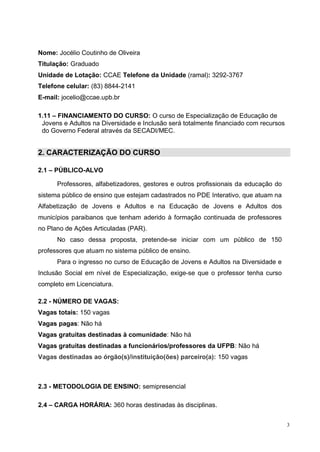 3
Nome: Jocélio Coutinho de Oliveira
Titulação: Graduado
Unidade de Lotação: CCAE Telefone da Unidade (ramal): 3292-3767
Telefone celular: (83) 8844-2141
E-mail: jocelio@ccae.upb.br
1.11 – FINANCIAMENTO DO CURSO: O curso de Especialização de Educação de
Jovens e Adultos na Diversidade e Inclusão será totalmente financiado com recursos
do Governo Federal através da SECADI/MEC.
2. CARACTERIZAÇÃO DO CURSO
2.1 – PÚBLICO-ALVO
Professores, alfabetizadores, gestores e outros profissionais da educação do
sistema público de ensino que estejam cadastrados no PDE Interativo, que atuam na
Alfabetização de Jovens e Adultos e na Educação de Jovens e Adultos dos
municípios paraibanos que tenham aderido à formação continuada de professores
no Plano de Ações Articuladas (PAR).
No caso dessa proposta, pretende-se iniciar com um público de 150
professores que atuam no sistema público de ensino.
Para o ingresso no curso de Educação de Jovens e Adultos na Diversidade e
Inclusão Social em nível de Especialização, exige-se que o professor tenha curso
completo em Licenciatura.
2.2 - NÚMERO DE VAGAS:
Vagas totais: 150 vagas
Vagas pagas: Não há
Vagas gratuitas destinadas à comunidade: Não há
Vagas gratuitas destinadas a funcionários/professores da UFPB: Não há
Vagas destinadas ao órgão(s)/instituição(ões) parceiro(a): 150 vagas
2.3 - METODOLOGIA DE ENSINO: semipresencial
2.4 – CARGA HORÁRIA: 360 horas destinadas às disciplinas.
 