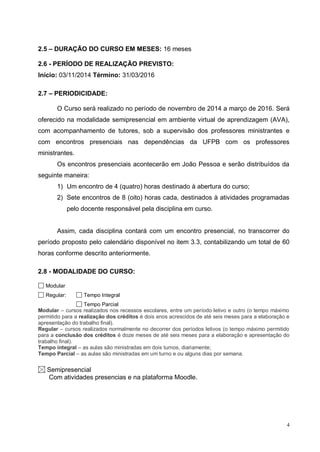 4
2.5 – DURAÇÃO DO CURSO EM MESES: 16 meses
2.6 - PERÍODO DE REALIZAÇÃO PREVISTO:
Início: 03/11/2014 Término: 31/03/2016
2.7 – PERIODICIDADE:
O Curso será realizado no período de novembro de 2014 a março de 2016. Será
oferecido na modalidade semipresencial em ambiente virtual de aprendizagem (AVA),
com acompanhamento de tutores, sob a supervisão dos professores ministrantes e
com encontros presenciais nas dependências da UFPB com os professores
ministrantes.
Os encontros presenciais acontecerão em João Pessoa e serão distribuídos da
seguinte maneira:
1) Um encontro de 4 (quatro) horas destinado à abertura do curso;
2) Sete encontros de 8 (oito) horas cada, destinados à atividades programadas
pelo docente responsável pela disciplina em curso.
Assim, cada disciplina contará com um encontro presencial, no transcorrer do
período proposto pelo calendário disponível no item 3.3, contabilizando um total de 60
horas conforme descrito anteriormente.
2.8 - MODALIDADE DO CURSO:
Modular
Regular: Tempo Integral
Tempo Parcial
Modular – cursos realizados nos recessos escolares, entre um período letivo e outro (o tempo máximo
permitido para a realização dos créditos é dois anos acrescidos de até seis meses para a elaboração e
apresentação do trabalho final).
Regular – cursos realizados normalmente no decorrer dos períodos letivos (o tempo máximo permitido
para a conclusão dos créditos é doze meses de até seis meses para a elaboração e apresentação do
trabalho final).
Tempo integral – as aulas são ministradas em dois turnos, diariamente;
Tempo Parcial – as aulas são ministradas em um turno e ou alguns dias por semana.
Semipresencial
Com atividades presencias e na plataforma Moodle.
 