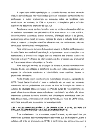 7
A organização didático-pedagógica do conteúdo do curso será em forma de
módulos com conteúdos inter-relacionados que visem fortalecer o conhecimento dos
professores e outros profissionais de educação sobre as temáticas mais
relacionadas ao contexto da EJA e aparecem contemplados pelos módulos
sugeridos no documento orientador da SECADI.
Tenciona-se nesse sentido, também, levar em conta as discussões relativas
às temáticas transversais que perpassam a EJA, entre outras: economia solidária,
desenvolvimento sustentável, direitos humanos, orientação sexual e de gênero,
pertencimento étnico-racial, juventude, políticas de leitura e inclusão digital. Além
disso, a proposta contemplará questões relevantes que, em muitos casos, não são
observadas no currículo da formação inicial.
Para o ingresso no curso de Educação de Jovens e Adultos na Diversidadee
Inclusão Social em nível de Especialização, exige-se curso superior completo com
licenciatura.E o processo de seleção dar-se-á mediante tais critérios: Análise de
Currículo e de um Pré-Projeto de Intervenção Local; Ser professor e/ou profissional
de EJA em exercício na rede pública da Paraíba.
Para execução do curso de Educação de Jovens e Adultos na Diversidadee
Inclusão Social, será utilizada a plataforma Moodle, com vistas a proporcionar um
espaço de orientação acadêmica e interatividade entre cursistas, tutores e
professores formadores.
Nesta direção e com o conhecimento materializado em ações, a proposta da
UFPB Virtual (www.virtual.upb.br) para a realização de um curso de formação
continuada para os profissionais que atuam na área da Educação de Jovens e
Adultos da educação básica do Estado do Paraíba surge do reconhecimento do
papel relevante exercido por esses profissionais cujo trabalho se reflete não só na
melhoria da qualidade do ensino brasileiro, mas também para a sociedade como um
todo. Desse modo, a Universidade Federal da Paraíba, por meio da UFPB Virtual,
reconhece que está apta a executar o curso aqui proposto.
2.11 - NECESSIDADE/RELEVÂNCIA DO CURSO PARA A UFPB, ESTADO DA
PARAÍBA, REGIÃO NORDESTE E ÁREA DE CONHECIMENTO:
É de conhecimento dos educadores, especificamente, aqueles que lutam por
melhoria de qualidade dos desprestigiados da sociedade, que a Educação de Jovens e
Adultos está entre as prioridades da UFPB, e confirmando seu compromisso com a
 