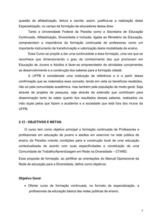 8
questão da alfabetização, leitura e escrita; assim, justifica-se a realização desta
Especialização, no campo da formação de educadores dessa área.
Tanto a Universidade Federal da Paraíba como a Secretaria de Educação
Continuada, Alfabetização, Diversidade e Inclusão, ligada ao Ministério da Educação,
compreendem a importância da formação continuada de professores como um
importante instrumento de transformação e valorização desta modalidade de ensino.
Esse Curso se propõe a dar uma continuidade a essa formação, uma vez que se
reconhece que dimensionando o grau de conhecimento dos que promovem em
Educação de Jovens e Adultos é fazer-se empreendedor de atividades concernentes
ao desenvolvimento e a construção dos saberes para a formação cidadã.
A UFPB é considerada uma instituição de referência e é a partir dessa
confirmação que se materializa esse conceito, tendo em vista os benefícios recebidos,
não só pela comunidade acadêmica, mas também pela população de modo geral. Seja
através de projetos de pesquisa, seja através da extensão que contribuem para
disseminação tanto do saber quanto dos resultados desses saberes, realizados via
mão dupla pelos que fazem a academia e a sociedade que está fora dos muros da
UFPB.
2.12 - OBJETIVOS E METAS:
O curso tem como objetivo principal a formação continuada de Professores e
profissionais em educação de jovens e adultos em exercício na rede pública de
ensino da Paraíba criando condições para a construção local de uma educação
contextualizada de acordo com suas especificidades e constituição de uma
Comunidade de Trabalho/Aprendizagem em Rede na Diversidade – CTARD.
Essa proposta de formação, ao perfilhar as orientações do Manual Operacional da
Rede de educação para a Diversidade, define como objetivos:
Objetivo Geral:
 Ofertar curso de formação continuada, no formato de especialização, a
profissionais da educação básica das redes públicas de ensino.
 