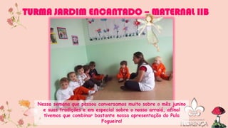 Nessa semana que passou conversamos muito sobre o mês junino
e suas tradições e em especial sobre o nosso arraiá, afinal
tivemos que combinar bastante nossa apresentação do Pula
Fogueira!
TURMA JARDIM ENCANTADO – MATERNAL IIB
 