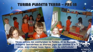 Nessa semana nos aventuramos na Paideia, lá no Mercado
Próspero! Descobrimos os diversos jogos que existem lá e
assim, exercitamos nossa lógica, além da coletividade!
TURMA PLANETA TERRA – PRÉ IA
 