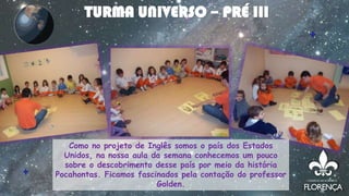 Como no projeto de Inglês somos o país dos Estados
Unidos, na nossa aula da semana conhecemos um pouco
sobre o descobrimento desse país por meio da história
Pocahontas. Ficamos fascinados pela contação do professor
Golden.
TURMA UNIVERSO – PRÉ III
 