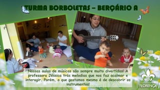 TURMA BORBOLETAS – BERÇÁRIO A
Nossas aulas de músicas são sempre muito divertidas! A
professora Jéssica trás melodias que nos faz acalmar e
interagir. Porém, o que gostamos mesmo é de descobrir os
instrumentos!
 
