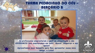 TURMA PEDACINHO DO CÉU –
BERÇÁRIO B
As professoras emprestaram o puff da alimentação e nós
ADORAMOS! Nos aventuramos em subir, descer, empurrar e nos
apoiar!
Aproveitamos esse momento para lhes apresentar nossa nova
amiga, a Luiza!
 