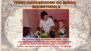 Nós gostamos muito do momento do lanche, onde
experimentamos diversos tipos de frutas! Tem amigos que
gostam das frutas mais docinhas como a melancia e o
mamão, mas alguns gostam mesmo da laranja e do pêssego.
TURMA DESCOBRIDORES DO MUNDO –
MINIMATERNAL B
 