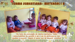 TURMA SEMENTINHA– MATERNAL I A
Na hora da escovação de dentes sentamos todos
encostadinhos da parede e um a um as professoras nos
ajudam a escovar, depois é nossa vez de escovar sozinhos!
 