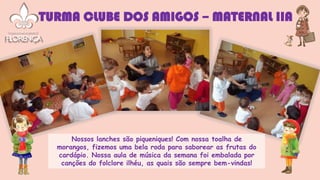 Nossos lanches são piqueniques! Com nossa toalha de
morangos, fizemos uma bela roda para saborear as frutas do
cardápio. Nossa aula de música da semana foi embalada por
canções do folclore ilhéu, as quais são sempre bem-vindas!
TURMA CLUBE DOS AMIGOS – MATERNAL IIA
 