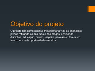 Objetivo do projeto
O projeto tem como objetivo transformar a vida de crianças e
jovens retirando-os das ruas e das drogas, ensinando
disciplina, educação, ordem, respeito, para assim terem um
futuro com mais oportunidades na vida.
 