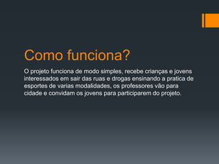 Como funciona?
O projeto funciona de modo simples, recebe crianças e jovens
interessados em sair das ruas e drogas ensinando a pratica de
esportes de varias modalidades, os professores vão para
cidade e convidam os jovens para participarem do projeto.
 