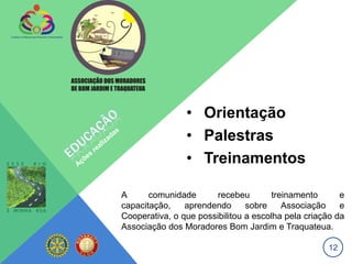 • Orientação
                • Palestras
                • Treinamentos

A      comunidade       recebeu        treinamento      e
capacitação,    aprendendo      sobre     Associação    e
Cooperativa, o que possibilitou a escolha pela criação da
Associação dos Moradores Bom Jardim e Traquateua.

                                                    12
 